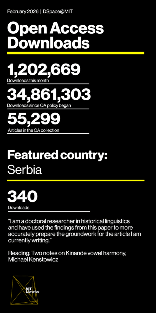 February 2026 Open Access Downloads, DSpace@MIT. Downloads this month: 1,202,669; Downloads since OA policy began: 34,861,303; Articles in the OA collection: 55,299. Featured country: Serbia: 340 downloads. "I am a doctoral researcher in historical linguistics and have used the findings from this paper to more accurately prepare the groundwork for the article I am currently writing." Reading: Two notes on Kinande vowel harmony, Michael Kenstowicz